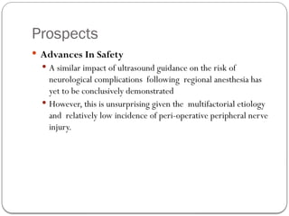 Prospects
 Advances In Safety
 A similar impact of ultrasound guidance on the risk of
neurological complications following regional anesthesia has
yet to be conclusively demonstrated
 However, this is unsurprising given the multifactorial etiology
and relatively low incidence of peri-operative peripheral nerve
injury.
 