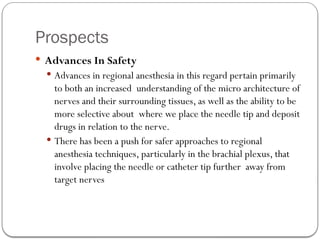 Prospects
 Advances In Safety
 Advances in regional anesthesia in this regard pertain primarily
to both an increased understanding of the micro architecture of
nerves and their surrounding tissues, as well as the ability to be
more selective about where we place the needle tip and deposit
drugs in relation to the nerve.
 There has been a push for safer approaches to regional
anesthesia techniques, particularly in the brachial plexus, that
involve placing the needle or catheter tip further away from
target nerves
 
