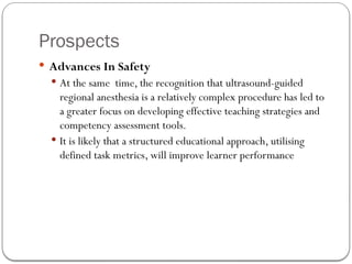 Prospects
 Advances In Safety
 At the same time, the recognition that ultrasound-guided
regional anesthesia is a relatively complex procedure has led to
a greater focus on developing effective teaching strategies and
competency assessment tools.
 It is likely that a structured educational approach, utilising
defined task metrics, will improve learner performance
 