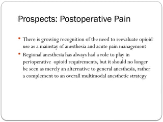 Prospects: Postoperative Pain
 There is growing recognition of the need to reevaluate opioid
use as a mainstay of anesthesia and acute pain management
 Regional anesthesia has always had a role to play in
perioperative opioid requirements, but it should no longer
be seen as merely an alternative to general anesthesia, rather
a complement to an overall multimodal anesthetic strategy
 