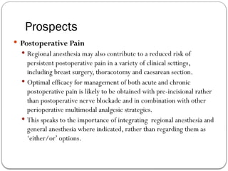 Prospects
 Postoperative Pain
 Regional anesthesia may also contribute to a reduced risk of
persistent postoperative pain in a variety of clinical settings,
including breast surgery, thoracotomy and caesarean section.
 Optimal efficacy for management of both acute and chronic
postoperative pain is likely to be obtained with pre-incisional rather
than postoperative nerve blockade and in combination with other
perioperative multimodal analgesic strategies.
 This speaks to the importance of integrating regional anesthesia and
general anesthesia where indicated, rather than regarding them as
‘either/or’ options.
 