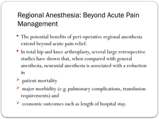 Regional Anesthesia: Beyond Acute Pain
Management
 The potential benefits of peri-operative regional anesthesia
extend beyond acute pain relief.
 In total hip and knee arthroplasty, several large retrospective
studies have shown that, when compared with general
anesthesia, neuraxial anesthesia is associated with a reduction
in
 patient mortality
 major morbidity (e.g. pulmonary complications, transfusion
requirements) and
 economic outcomes such as length of hospital stay.
 
