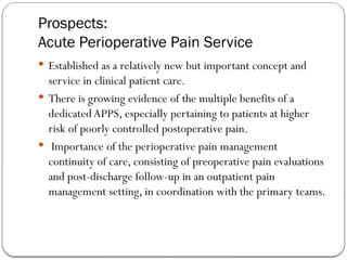 Prospects:
Acute Perioperative Pain Service
 Established as a relatively new but important concept and
service in clinical patient care.
 There is growing evidence of the multiple benefits of a
dedicatedAPPS, especially pertaining to patients at higher
risk of poorly controlled postoperative pain.
 Importance of the perioperative pain management
continuity of care, consisting of preoperative pain evaluations
and post-discharge follow-up in an outpatient pain
management setting, in coordination with the primary teams.
 