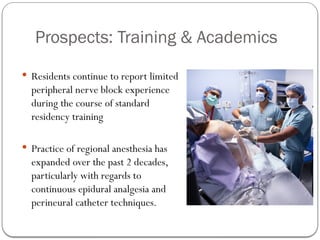 Prospects: Training & Academics
 Residents continue to report limited
peripheral nerve block experience
during the course of standard
residency training
 Practice of regional anesthesia has
expanded over the past 2 decades,
particularly with regards to
continuous epidural analgesia and
perineural catheter techniques.
 