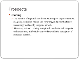 Prospects
 Training
 The benefits of regional anesthesia with respect to postoperative
analgesia, decreased nausea and vomiting, and patient safety is
increasingly realized by surgeons as well.
 However, resident training in regional anesthesia and analgesia
techniques may not be fully concordant with the perception of
increased demand.
 