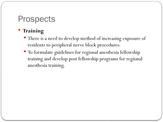 Prospects
 Training
 There is a need to develop method of increasing exposure of
residents to peripheral nerve block procedures.
 To formulate guidelines for regional anesthesia fellowship
training and develop post fellowship programs for regional
anesthesia training.
 