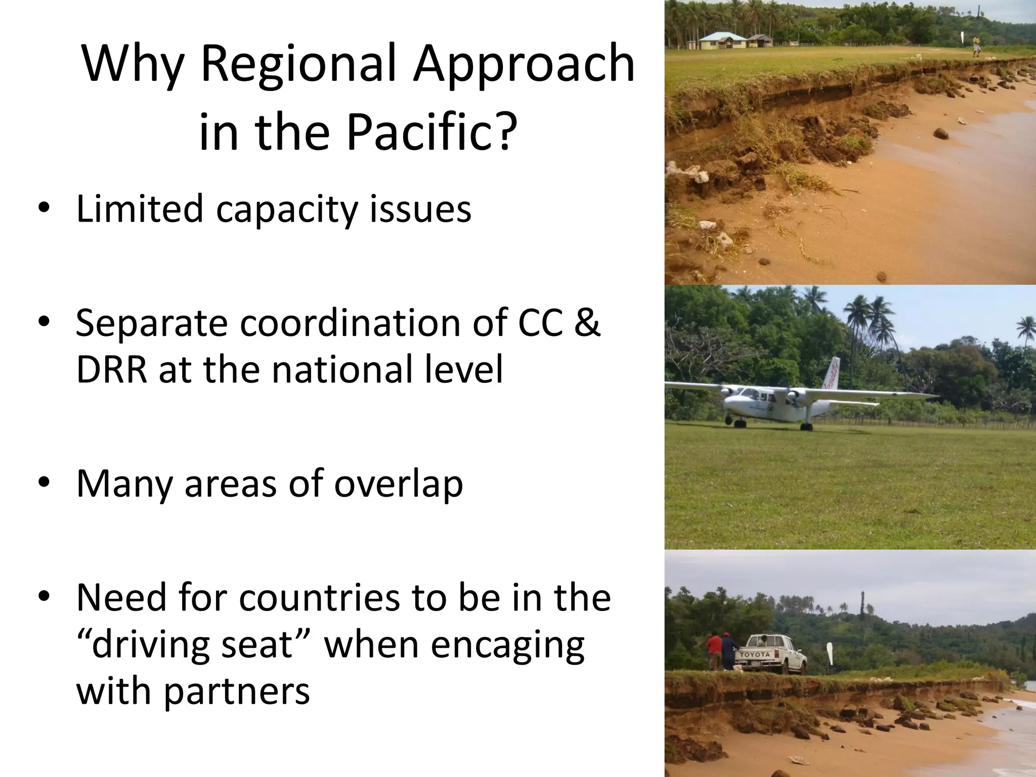 Why Regional Approach
in the Pacific?
• Limited capacity issues
• Separate coordination of CC &
DRR at the national level
• Many areas of overlap
• Need for countries to be in the
“driving seat” when encaging
with partners