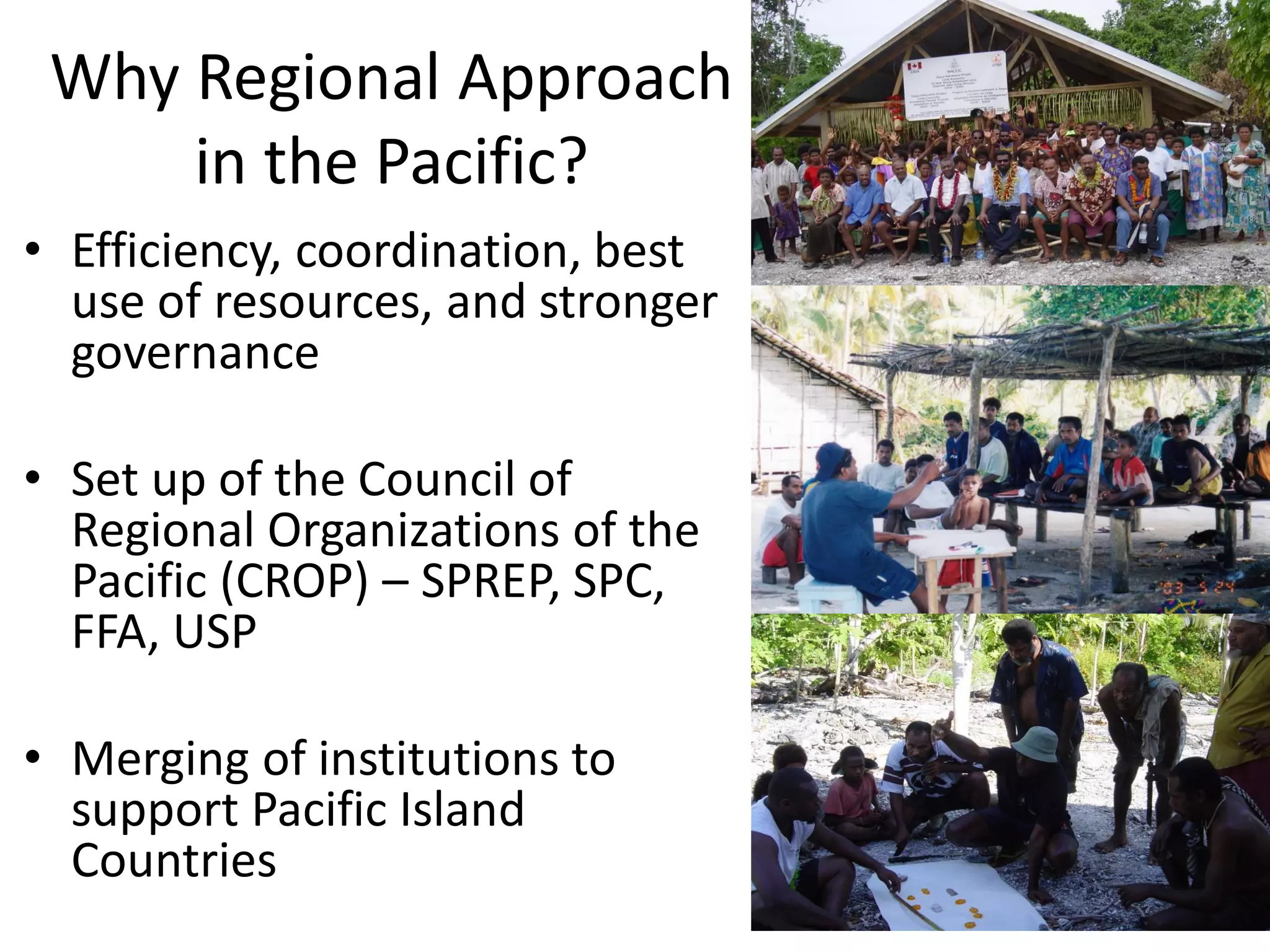 Why Regional Approach
in the Pacific?
• Efficiency, coordination, best
use of resources, and stronger
governance
• Set up of the Council of
Regional Organizations of the
Pacific (CROP) – SPREP, SPC,
FFA, USP
• Merging of institutions to
support Pacific Island
Countries