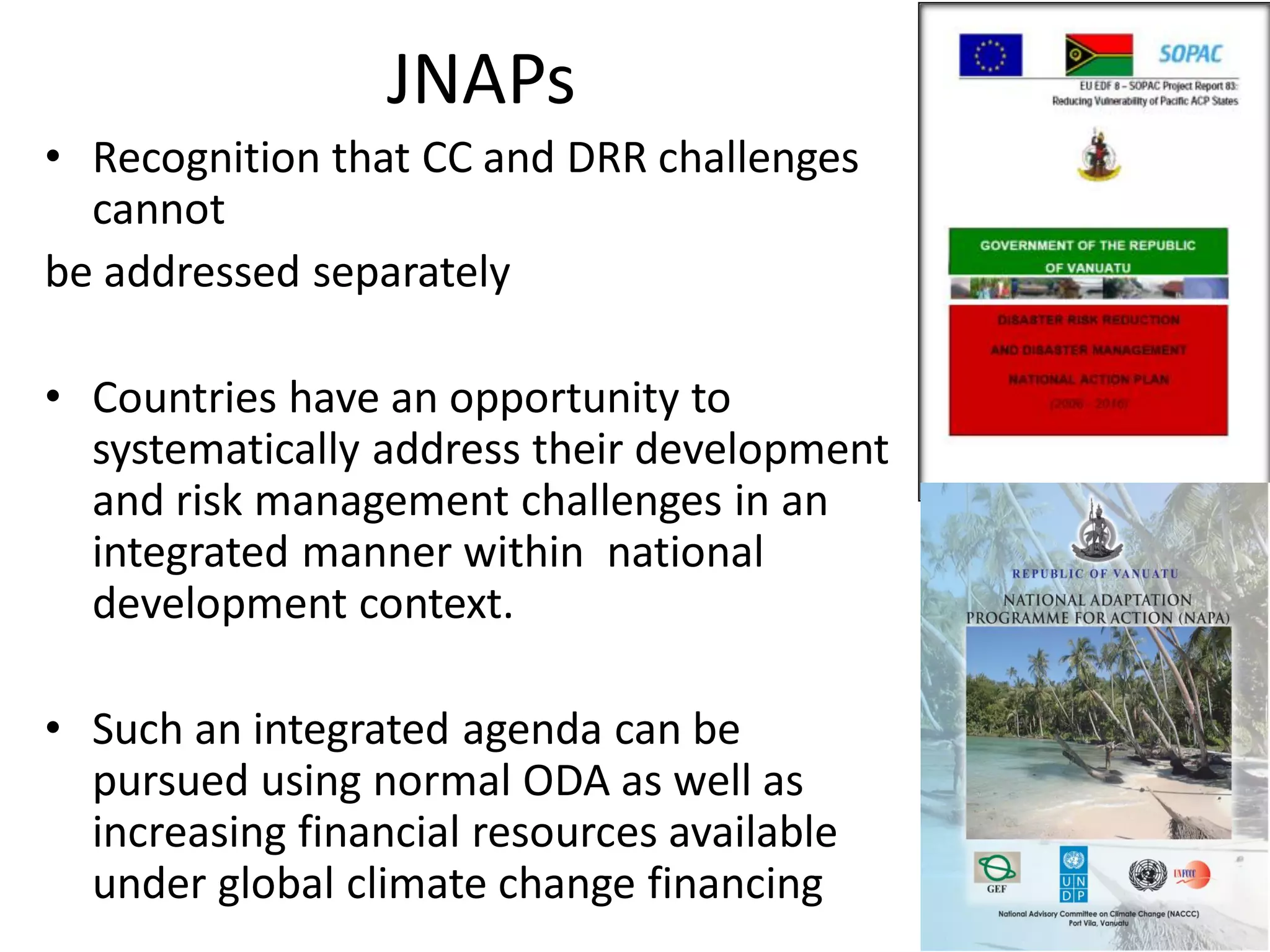 JNAPs
• Recognition that CC and DRR challenges
cannot
be addressed separately
• Countries have an opportunity to
systematically address their development
and risk management challenges in an
integrated manner within national
development context.
• Such an integrated agenda can be
pursued using normal ODA as well as
increasing financial resources available
under global climate change financing