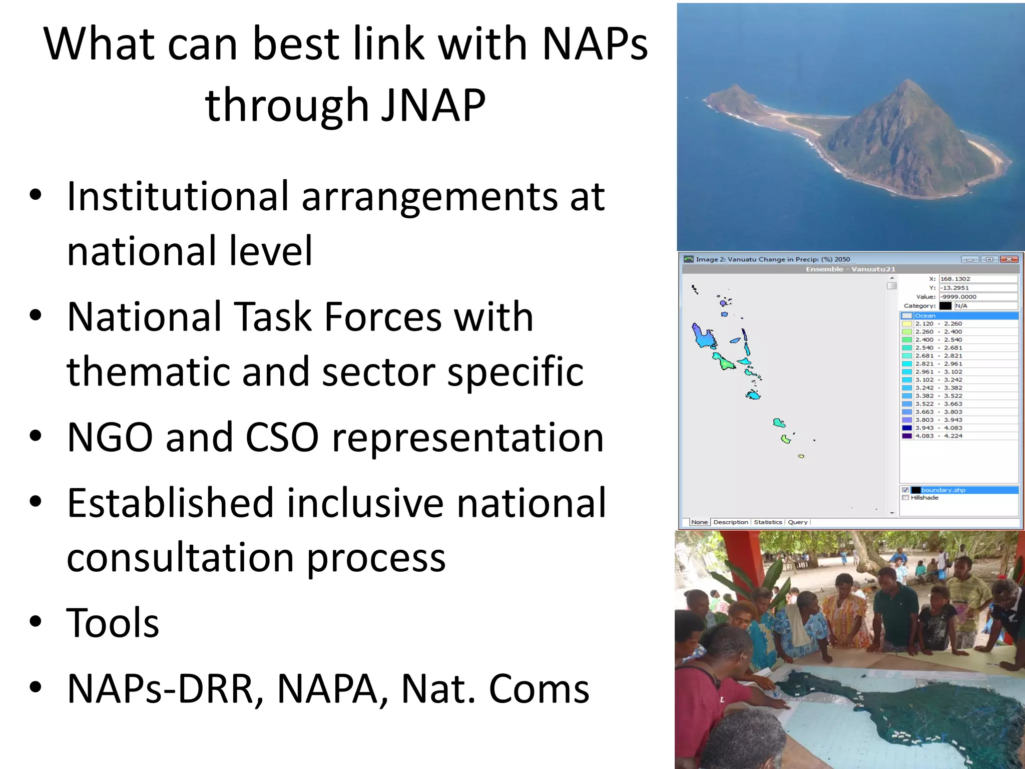 What can best link with NAPs
through JNAP
• Institutional arrangements at
national level
• National Task Forces with
thematic and sector specific
• NGO and CSO representation
• Established inclusive national
consultation process
• Tools
• NAPs-DRR, NAPA, Nat. Coms