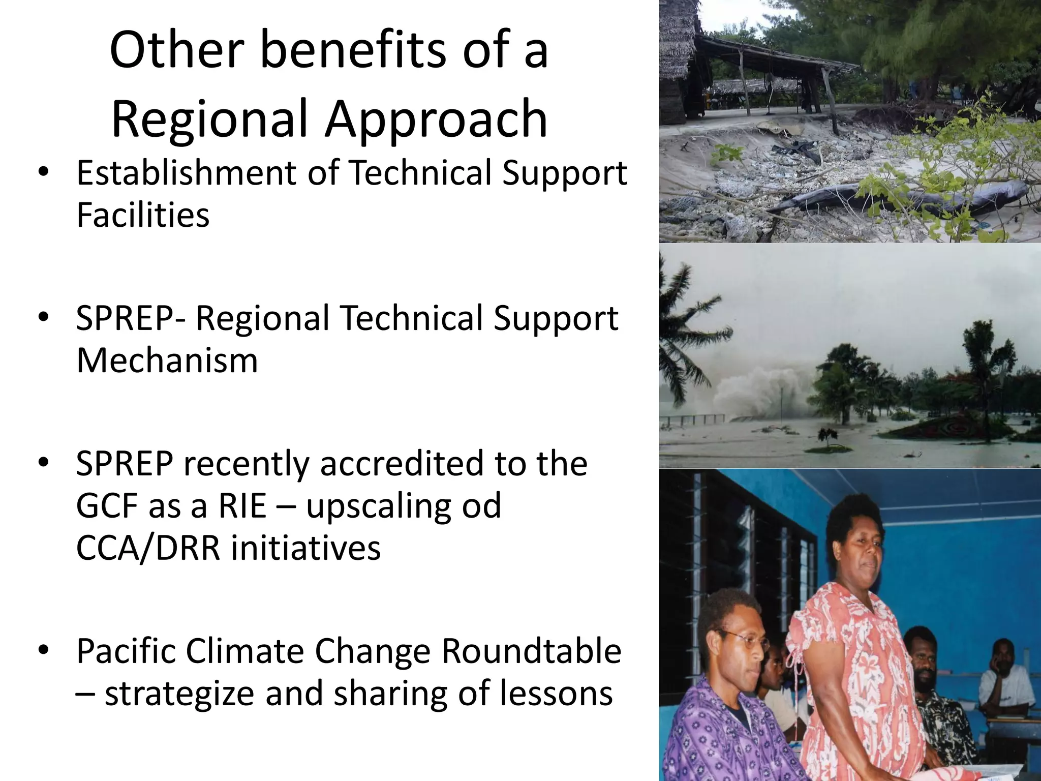 Other benefits of a
Regional Approach
• Establishment of Technical Support
Facilities
• SPREP- Regional Technical Support
Mechanism
• SPREP recently accredited to the
GCF as a RIE – upscaling od
CCA/DRR initiatives
• Pacific Climate Change Roundtable
– strategize and sharing of lessons