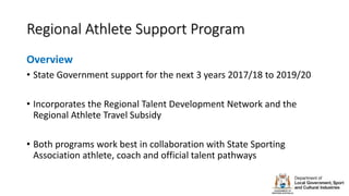 Regional Athlete Support Program
Overview
• State Government support for the next 3 years 2017/18 to 2019/20
• Incorporates the Regional Talent Development Network and the
Regional Athlete Travel Subsidy
• Both programs work best in collaboration with State Sporting
Association athlete, coach and official talent pathways
 