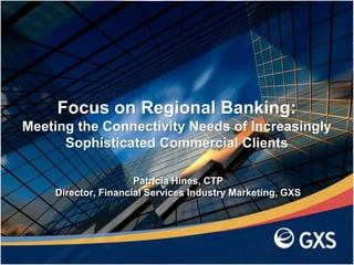 Patricia Hines, CTP
Director, Financial Services Industry Marketing, GXS
Focus on Regional Banking:
Meeting the Connectivity Needs of Increasingly
Sophisticated Commercial Clients
 