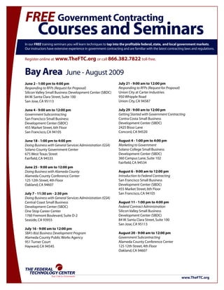 FREE Government Contracting
         Courses and Seminars
In our FREE training seminars you will learn techniques to tap into the profitable federal, state, and local government markets.
Our instructors have extensive experience in government contracting and are familiar with the latest contracting laws and regulations.


Register online at www.TheFTC.org or call 866.382.7822 toll-free.


Bay Area                        June - August 2009
June 2 - 1:00 pm to 4:00 pm                                       July 21 - 9:00 am to 12:00 pm
Responding to RFPs (Request for Proposal)                         Responding to RFPs (Request for Proposal)
Silicon Valley Small Business Development Center (SBDC)           Union City at Carter Industries
84 W. Santa Clara Street, Suite 100                               950 Whipple Road
San Jose, CA 95113                                                Union City, CA 94587

June 4 - 9:00 am to 12:00 pm                                      July 29 - 9:00 am to 12:00 pm
Government Subcontracting                                         Getting Started with Government Contracting
San Francisco Small Business                                      Contra Costa Small Business
Development Center (SBDC)                                         Development Center (SBDC)
455 Market Street, 6th Floor                                      2425 Bisso Lane
San Francisco, CA 94105                                           Concord, CA 94520

June 18 - 1:00 pm to 4:00 pm                                      August 4 - 1:00 pm to 4:00 pm
Doing Business with General Services Administration (GSA)         Marketing to Government
Solano County Government Center                                   Solano College Small Business
675 West Texas Street                                             Development Center (SBDC)
Fairfield, CA 94533                                               360 Campus Lane, Suite 102
                                                                  Fairfield, CA 94534
June 25 - 9:00 am to 12:00 pm
Doing Business with Alameda County                                August 6 - 9:00 am to 12:00 pm
Alameda County Conference Center                                  Introduction to Federal Contracting
125 12th Street, 4th Floor                                        San Francisco Small Business
Oakland, CA 94607                                                 Development Center (SBDC)
                                                                  455 Market Street, 6th Floor
July 7 - 11:30 am - 2:30 pm                                       San Francisco, CA 94105
Doing Business with General Services Administration (GSA)
Central Coast Small Business                                      August 11 - 1:00 pm to 4:00 pm
Development Center (SBDC)                                         Federal Contract Administration
One Stop Career Center                                            Silicon Valley Small Business
1760 Fremont Boulevard, Suite D-2                                 Development Center (SBDC)
Seaside, CA 93955                                                 84 W. Santa Clara Street, Suite 100
                                                                  San Jose, CA 95113
July 16 - 9:00 am to 12:00 pm
SBA's 8(a) Business Development Program                           August 20 - 9:00 am to 12:00 pm
Alameda County Public Works Agency                                Government Subcontracting
951 Turner Court                                                  Alameda County Conference Center
Hayward, CA 94545                                                 125 12th Street, 4th Floor
                                                                  Oakland, CA 94607




THE FEDERAL
  TECHNOLOGY CENTER
                  Your Link to Government
                                                                                                              www.TheFTC.org
 