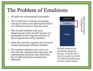 The Problem of Emulsions
• Oil spills are environmental catastrophes
• The oil spill mixes with the surrounding
seawater to form an oil spill emulsion that is
very difficult to remove from the ocean
• This oil spill emulsion is the most
dangerous part of the oil spill, because it is
responsible for the longevity and most of
the ecological harm of the emulsion
• When this emulsion separates, the oil can be
cleaned up through traditional methods
• The emulsion separates on its own over
time, but this separation may take years. By
separating that emulsion more efficiently,
the oil spill itself can be cleaned more
efficiently
Oil spill emulsions are
particularly dangerous
because, as shown above,
they float under the spilled
oil within the feeding areas
of many marine animals
Spilled Oil
Ocean
Emulsion
ApproximatePenguin
FeedingGround
 