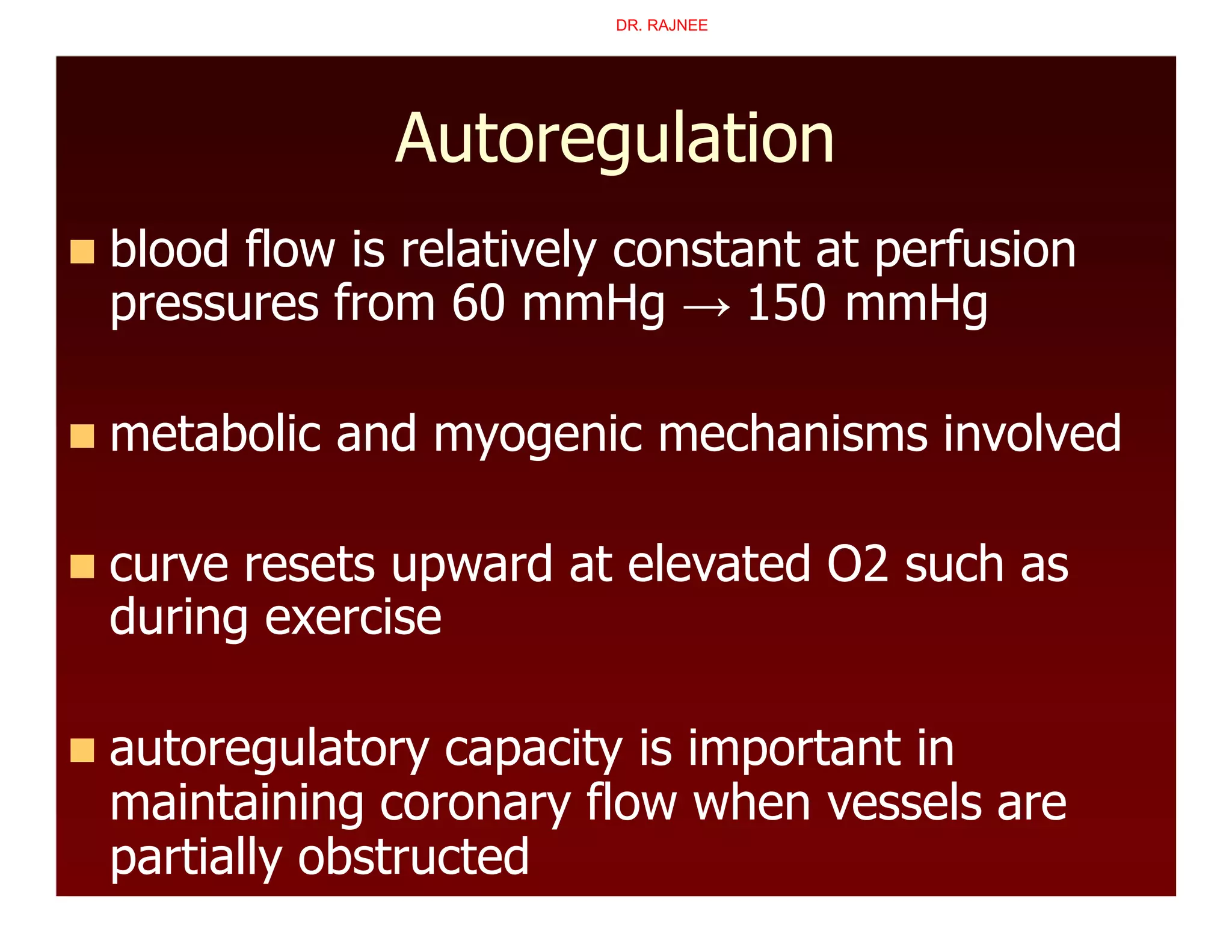 Autoregulation
 blood flow is relatively constant at perfusion
pressures from 60 mmHg → 150 mmHg
 metabolic and myogenic mechanisms involved
 curve resets upward at elevated O2 such as
during exercise
 autoregulatory capacity is important in
maintaining coronary flow when vessels are
partially obstructed
DR. RAJNEE
 