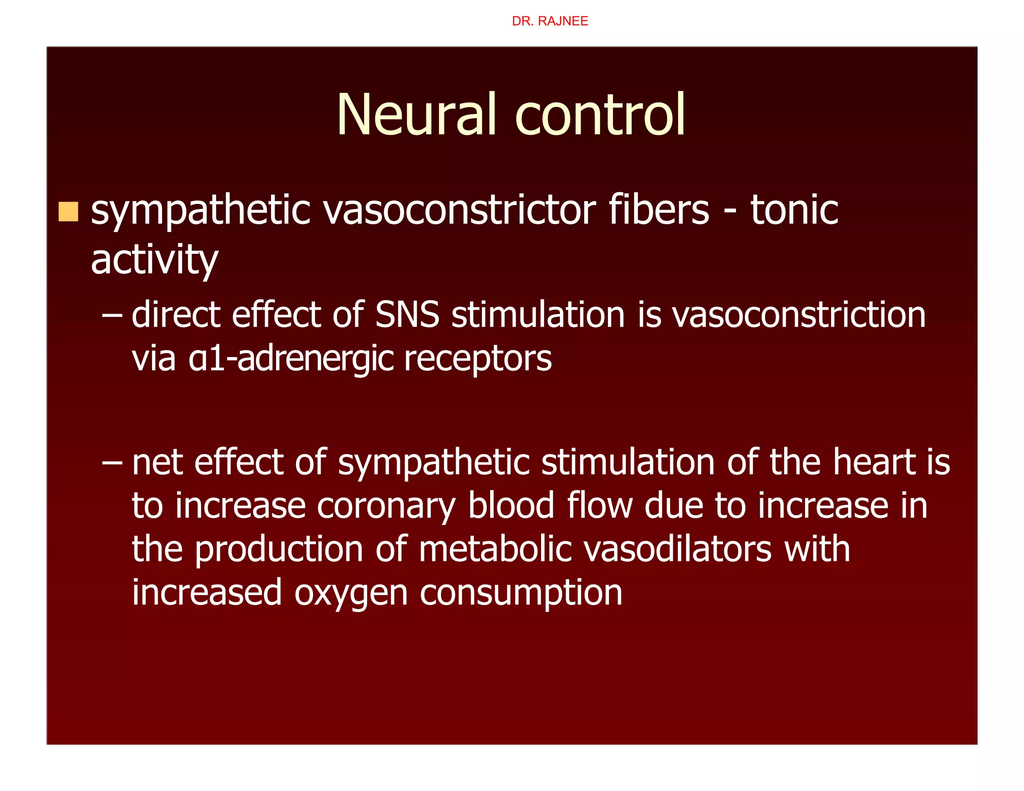 Neural control
 sympathetic vasoconstrictor fibers - tonic
activity
– direct effect of SNS stimulation is vasoconstriction
via α1-adrenergic receptors
– net effect of sympathetic stimulation of the heart is
to increase coronary blood flow due to increase in
the production of metabolic vasodilators with
increased oxygen consumption
DR. RAJNEE
 