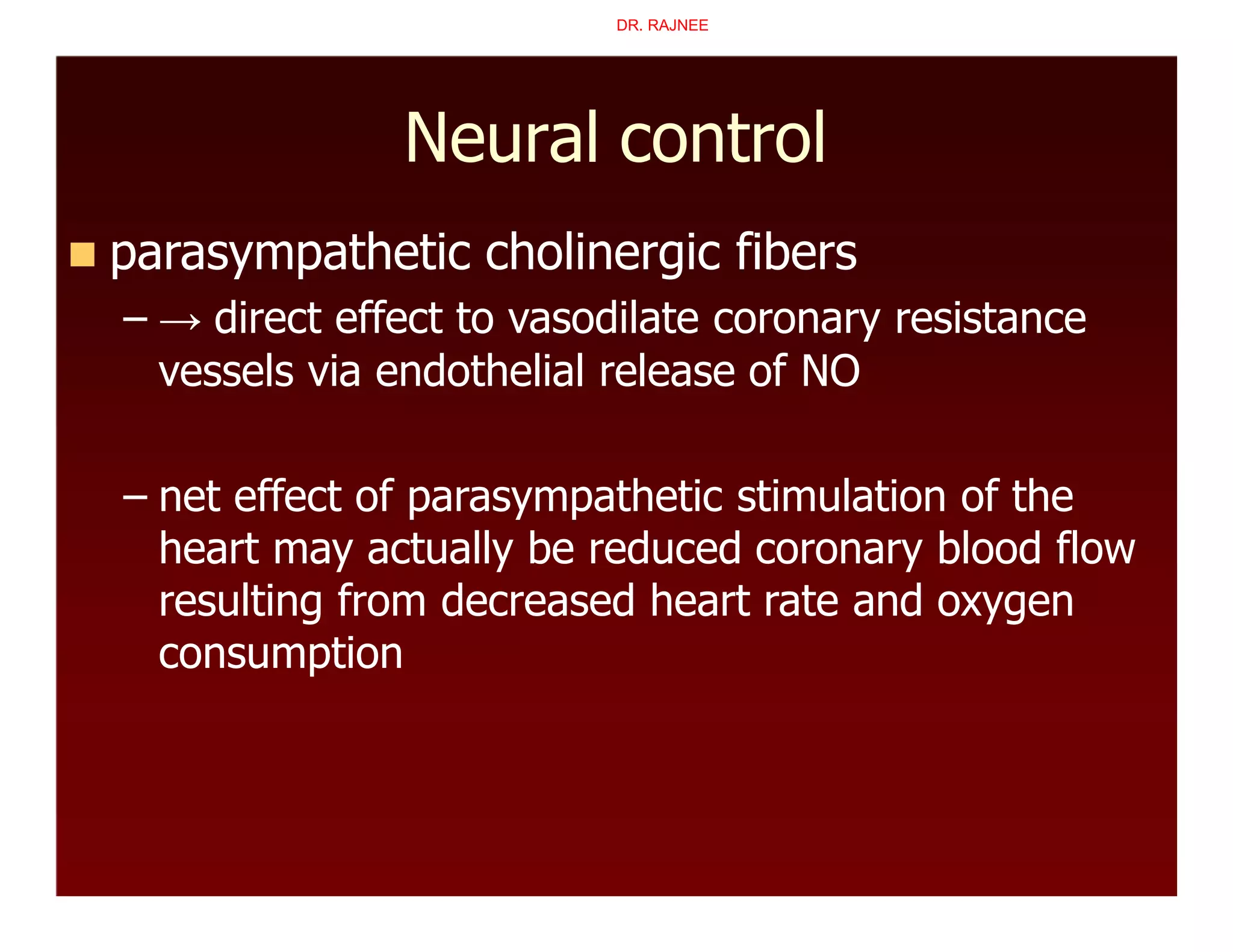 Neural control
 parasympathetic cholinergic fibers
– → direct effect to vasodilate coronary resistance
vessels via endothelial release of NO
– net effect of parasympathetic stimulation of the
heart may actually be reduced coronary blood flow
resulting from decreased heart rate and oxygen
consumption
DR. RAJNEE
 