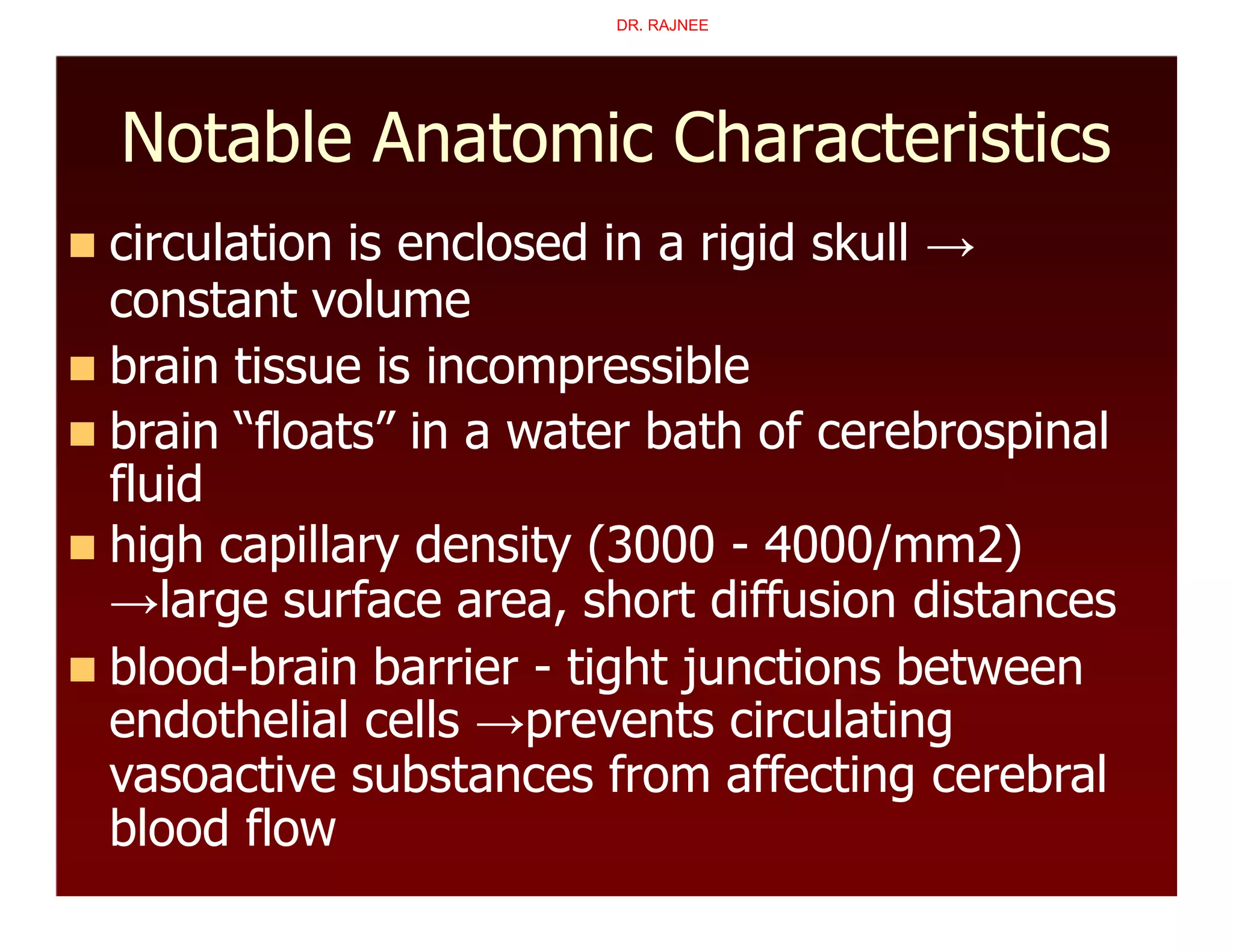 Notable Anatomic Characteristics
 circulation is enclosed in a rigid skull →
constant volume
 brain tissue is incompressible
 brain “floats” in a water bath of cerebrospinal
fluid
 high capillary density (3000 - 4000/mm2)
→large surface area, short diffusion distances
 blood-brain barrier - tight junctions between
endothelial cells →prevents circulating
vasoactive substances from affecting cerebral
blood flow
DR. RAJNEE
 