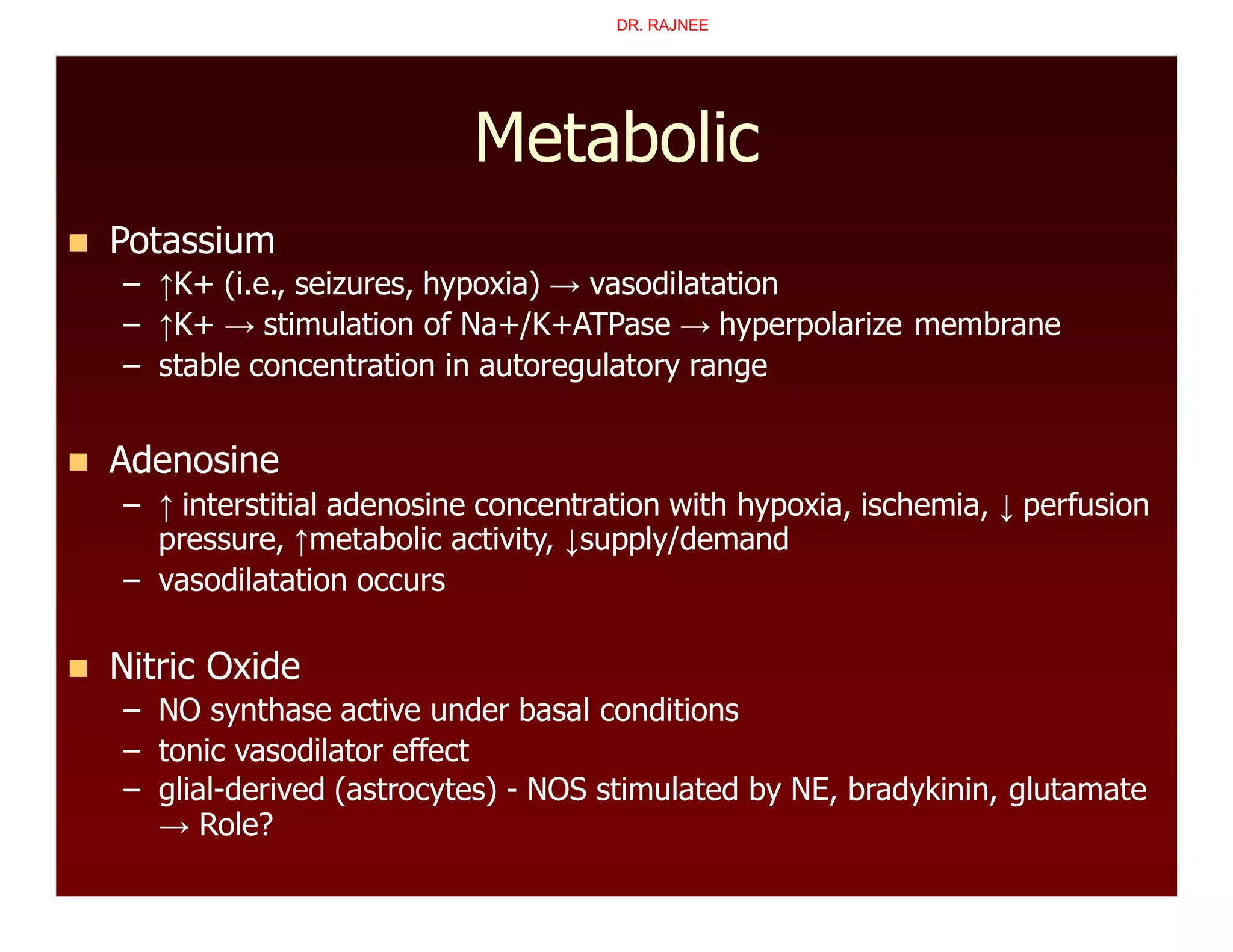 Metabolic
 Potassium
– ↑K+ (i.e., seizures, hypoxia) → vasodilatation
– ↑K+ → stimulation of Na+/K+ATPase → hyperpolarize membrane
– stable concentration in autoregulatory range
 Adenosine
– ↑ interstitial adenosine concentration with hypoxia, ischemia, ↓ perfusion
pressure, ↑metabolic activity, ↓supply/demand
– vasodilatation occurs
 Nitric Oxide
– NO synthase active under basal conditions
– tonic vasodilator effect
– glial-derived (astrocytes) - NOS stimulated by NE, bradykinin, glutamate
→ Role?
DR. RAJNEE
 