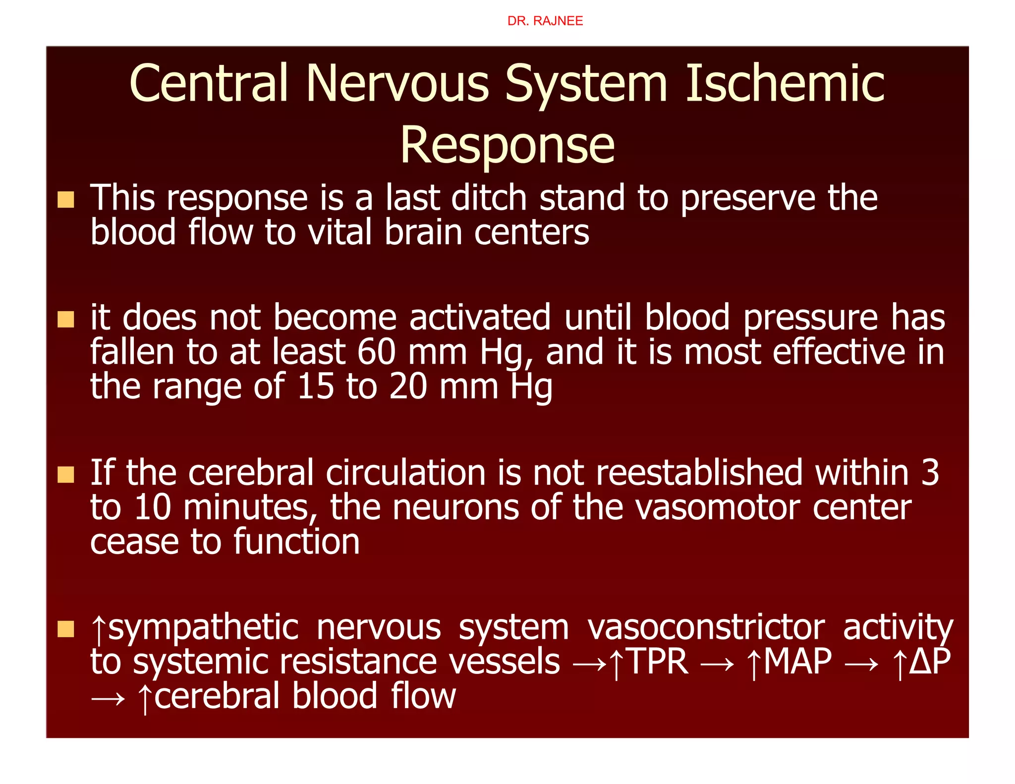 Central Nervous System Ischemic
Response
 This response is a last ditch stand to preserve the
blood flow to vital brain centers
 it does not become activated until blood pressure has
fallen to at least 60 mm Hg, and it is most effective in
the range of 15 to 20 mm Hg
 If the cerebral circulation is not reestablished within 3
to 10 minutes, the neurons of the vasomotor center
cease to function
 ↑sympathetic nervous system vasoconstrictor activity
to systemic resistance vessels →↑TPR → ↑MAP → ↑∆P
→ ↑cerebral blood flow
DR. RAJNEE
 