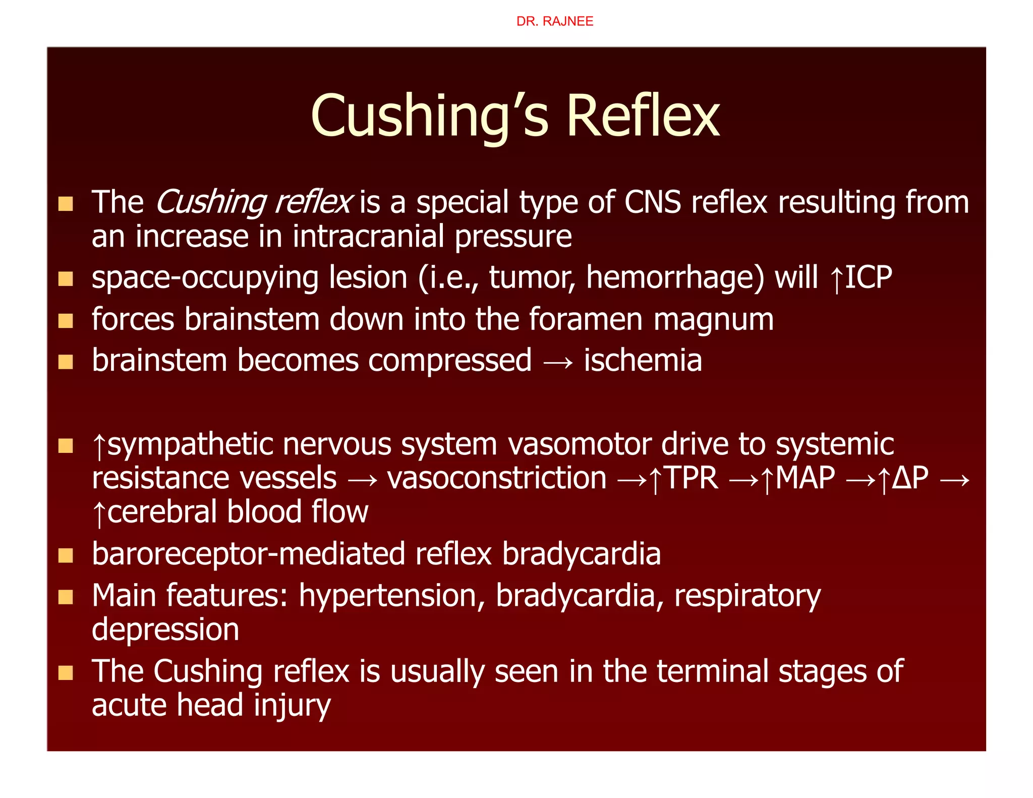 Cushing’s Reflex
 The Cushing reflex is a special type of CNS reflex resulting from
an increase in intracranial pressure
 space-occupying lesion (i.e., tumor, hemorrhage) will ↑ICP
 forces brainstem down into the foramen magnum
 brainstem becomes compressed → ischemia
 ↑sympathetic nervous system vasomotor drive to systemic
resistance vessels → vasoconstriction →↑TPR →↑MAP →↑∆P →
↑cerebral blood flow
 baroreceptor-mediated reflex bradycardia
 Main features: hypertension, bradycardia, respiratory
depression
 The Cushing reflex is usually seen in the terminal stages of
acute head injury
DR. RAJNEE
 
