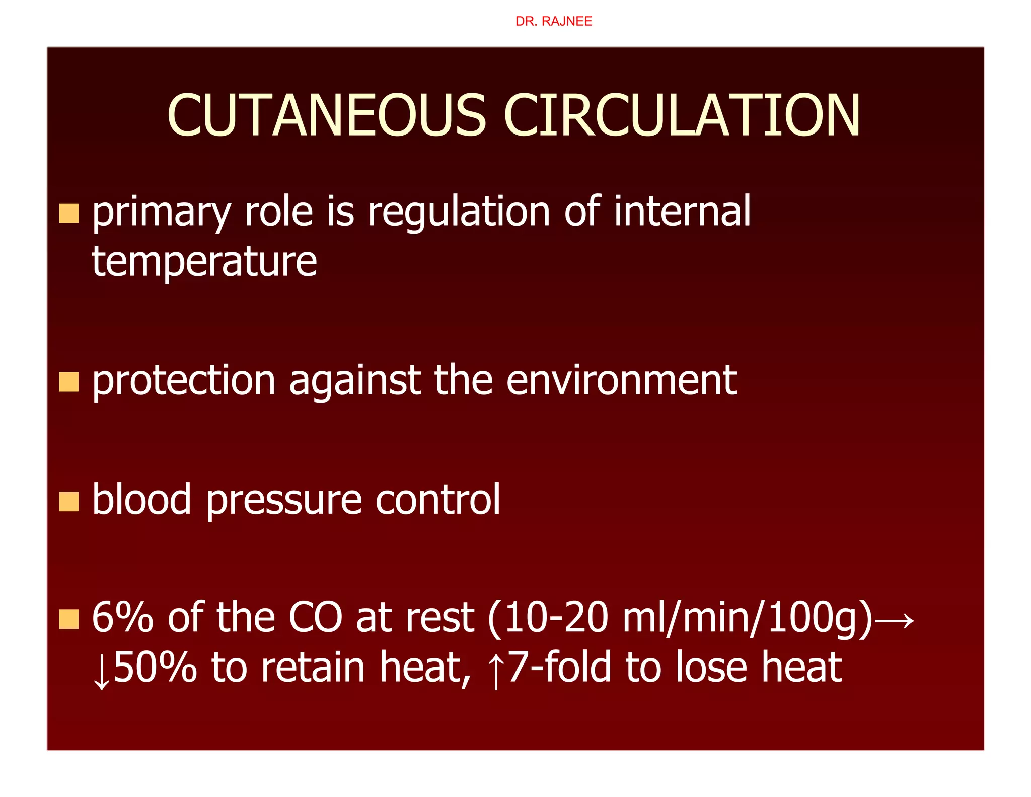 CUTANEOUS CIRCULATION
 primary role is regulation of internal
temperature
 protection against the environment
 blood pressure control
 6% of the CO at rest (10-20 ml/min/100g)→
↓50% to retain heat, ↑7-fold to lose heat
DR. RAJNEE
 