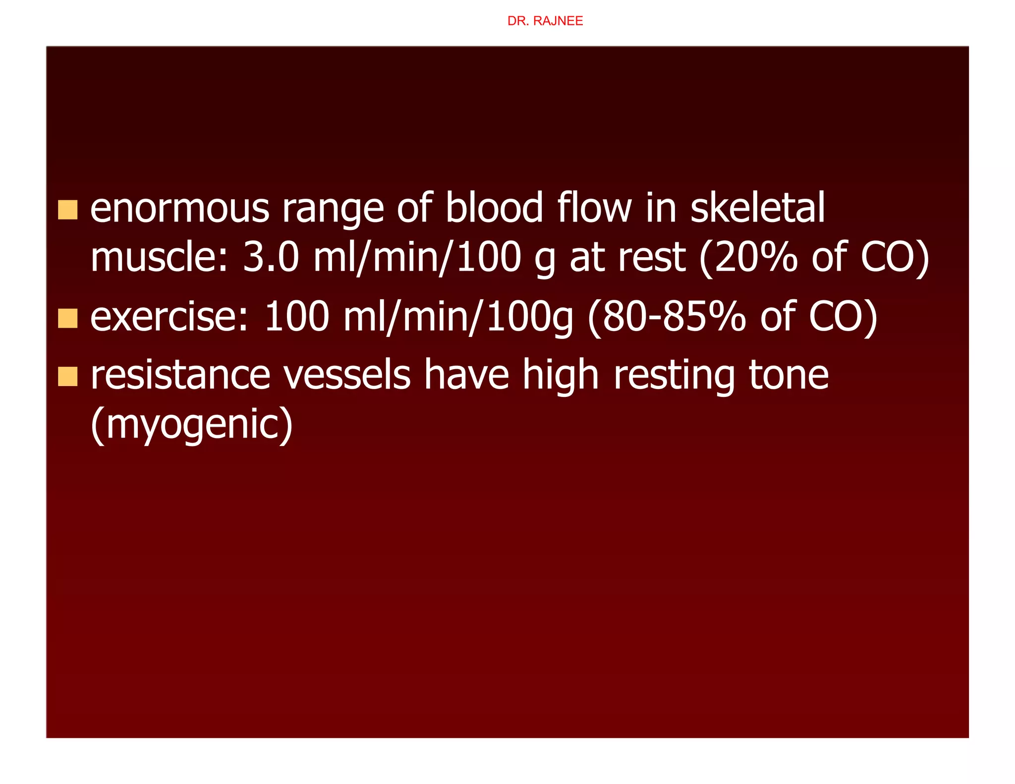  enormous range of blood flow in skeletal
muscle: 3.0 ml/min/100 g at rest (20% of CO)
 exercise: 100 ml/min/100g (80-85% of CO)
 resistance vessels have high resting tone
(myogenic)
DR. RAJNEE
 