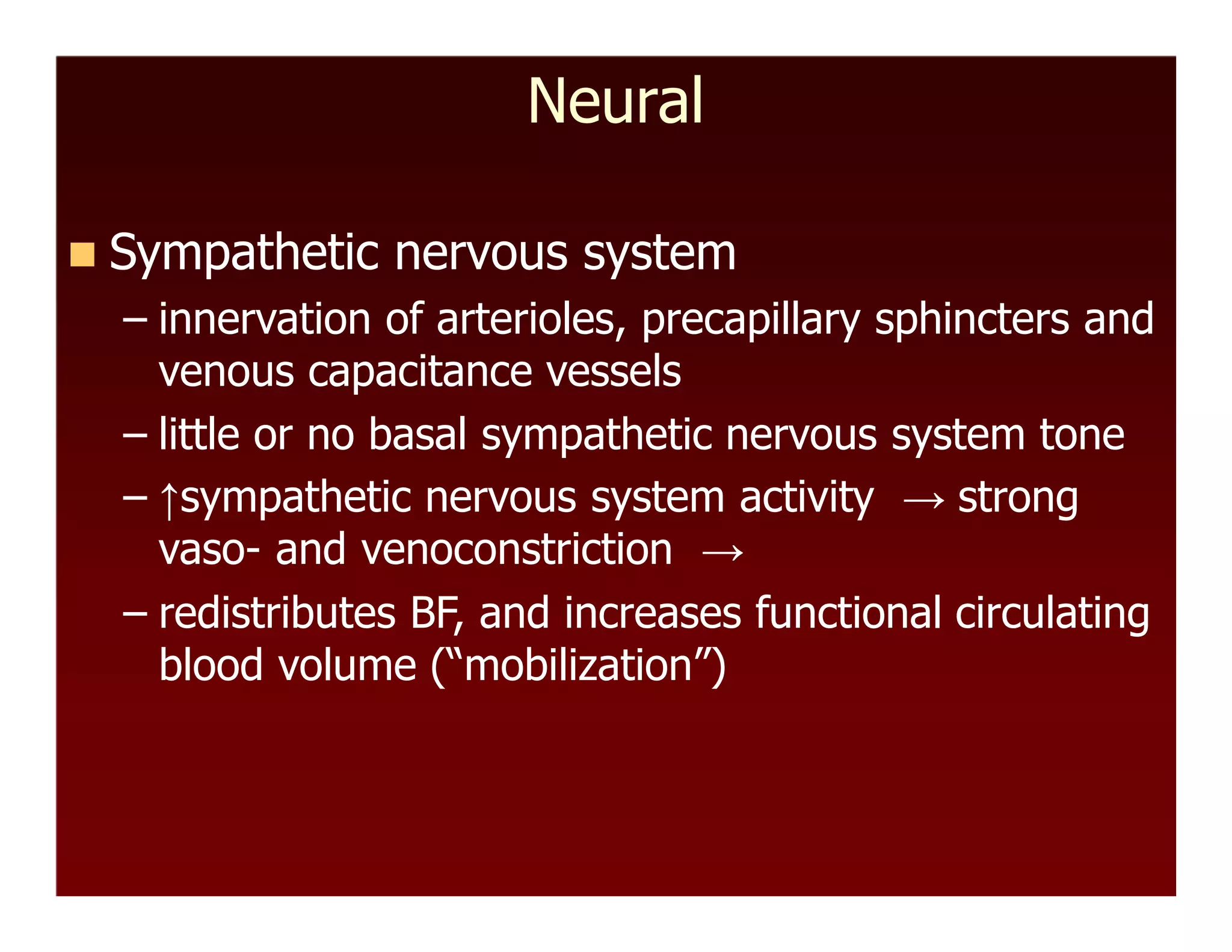 Neural
 Sympathetic nervous system
– innervation of arterioles, precapillary sphincters and
venous capacitance vessels
– little or no basal sympathetic nervous system tone
– ↑sympathetic nervous system activity → strong
vaso- and venoconstriction →
– redistributes BF, and increases functional circulating
blood volume (“mobilization”)
 