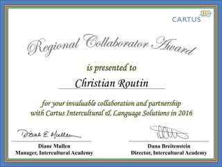 is presented to
Dana Breitenstein
Director, Intercultural Academy
for your invaluable collaboration and partnership
with Cartus Intercultural & Language Solutions in 2016
Diane Mullen
Manager, Intercultural Academy
Christian Routin
 