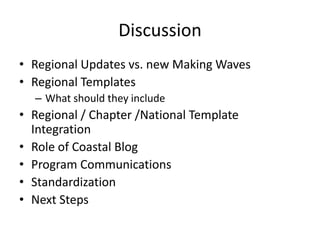 Discussion
• Regional Updates vs. new Making Waves
• Regional Templates
– What should they include
• Regional / Chapter /National Template
Integration
• Role of Coastal Blog
• Program Communications
• Standardization
• Next Steps
 