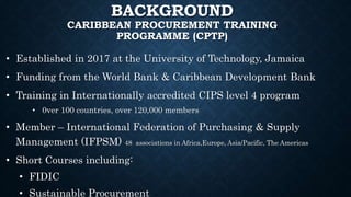BACKGROUND
CARIBBEAN PROCUREMENT TRAINING
PROGRAMME (CPTP)
• Established in 2017 at the University of Technology, Jamaica
• Funding from the World Bank & Caribbean Development Bank
• Training in Internationally accredited CIPS level 4 program
• 0ver 100 countries, over 120,000 members
• Member – International Federation of Purchasing & Supply
Management (IFPSM) 48 associations in Africa,Europe, Asia/Pacific, The Americas
• Short Courses including:
• FIDIC
• Sustainable Procurement
 