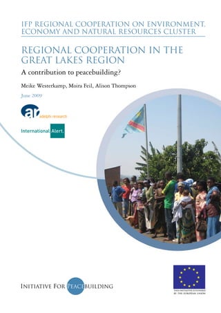 IFP Regional Cooperation on Environment, 
Economy and Natural Resources Cluster 
Regional Cooperation in the 
Great Lakes Region 
A contribution to peacebuilding? 
Meike Westerkamp, Moira Feil, Alison Thompson 
June 2009 
This initiative is funded 
by the European Union 
 