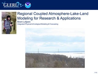 1/10
Regional Coupled Atmosphere-Lake-Land
Modeling for Research & Applications
Brent Lofgren
Integrated Physical & Ecological Modeling & Forecasting
 