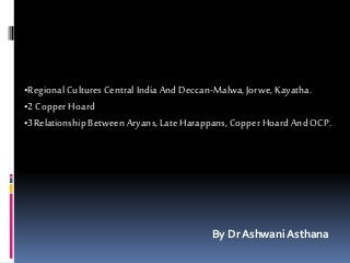 •Regional Cultures Central India And Deccan-Malwa,Jorwe, Kayatha.
•2 Copper Hoard
•3Relationship Between Aryans, Late Harappans, Copper Hoard And OCP.
By Dr Ashwani Asthana
 
