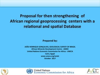 Proposal	
  for	
  then	
  strengthening	
  	
  of	
  
African	
  regional	
  geoprocessing	
  	
  centers	
  with	
  a	
  
rela3onal	
  and	
  spa3al	
  Database	
  
Prepared	
  by:	
  
	
  
JOÃO	
  HENRIQUE	
  GONÇALVES,	
  GEOLOGICAL	
  SURVEY	
  OF	
  BRAZIL	
  
African	
  Minerals	
  Development	
  Centre	
  -­‐	
  AMDC	
  
United	
  Na3ons	
  Economic	
  Commission	
  for	
  Africa	
  -­‐	
  UNECA	
  
Cairo,	
  Egypt	
  
www.uneca.org/amdc	
  
October	
  	
  2017	
  
	
  	
  
	
  
 