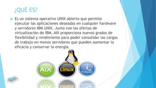 ¿QUÉ ES?
 Es un sistema operativo UNIX abierto que permite
ejecutar las aplicaciones deseadas en cualquier hardware
y servidores IBM UNIX. Junto con las ofertas de
virtualización de IBM, AIX proporciona nuevos grados de
flexibilidad y rendimiento para poder consolidar las cargas
de trabajo en menos servidores que pueden aumentar la
eficacia y conservar la energía.
 