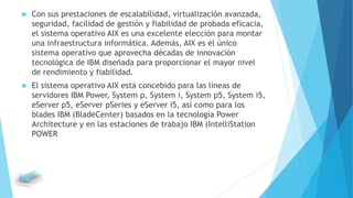  Con sus prestaciones de escalabilidad, virtualización avanzada,
seguridad, facilidad de gestión y fiabilidad de probada eficacia,
el sistema operativo AIX es una excelente elección para montar
una infraestructura informática. Además, AIX es el único
sistema operativo que aprovecha décadas de innovación
tecnológica de IBM diseñada para proporcionar el mayor nivel
de rendimiento y fiabilidad.
 El sistema operativo AIX está concebido para las líneas de
servidores IBM Power, System p, System i, System p5, System i5,
eServer p5, eServer pSeries y eServer i5, así como para los
blades IBM (BladeCenter) basados en la tecnología Power
Architecture y en las estaciones de trabajo IBM (IntelliStation
POWER
 