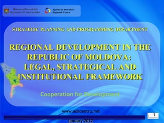 Agenția de Dezvoltare
             Regională Centru




STRATEGIC PLANNING AND PROGRAMMING DEPARTMENT



REGIONAL DEVELOPMENT IN THE
    REPUBLIC OF MOLDOVA:
   LEGAL, STRATEGICAL AND
 INSTITUTIONAL FRAMEWORK

         Cooperation for Development

                     www.adrcentru.md
                                                1
                           January 2012
 