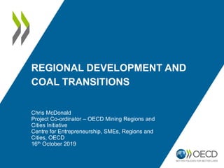 REGIONAL DEVELOPMENT AND
COAL TRANSITIONS
Chris McDonald
Project Co-ordinator – OECD Mining Regions and
Cities Initiative
Centre for Entrepreneurship, SMEs, Regions and
Cities, OECD
16th October 2019
 