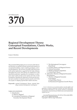 10.1177/0885412203254706ARTICLEJournal of Planning Literature
CPL Bibliography 370
CPL Bibliography
370
Regional Development Theory:
Conceptual Foundations, Classic Works,
and Recent Developments
Casey J. Dawkins
This annotated bibliography gives an overview of the theoret-
ical literature on regional economic growth and examines its
conceptual foundations, major competing paradigms, and re-
cent developments. The overview concludes with a discussion
of the policy implications suggested by this body of theory.
Throughout the review, three themes are emphasized: (1) the
theoretical predictions regarding the convergence or diver-
gence of per capita incomes across regions over time, (2) the
assumptions regarding the importance of internal and exter-
nal scale economies to regional economic growth, and (3) the
role of space in shaping regional labor market outcomes.
Keywords: regional development theory; regional plan-
ning; economic development; convergence
TABLE OF CONTENTS
I. Introduction
A. What Is a Region?
B. Conceptual Foundations of Regional
Economic Development Theory
1. The Interregional Convergence
Hypothesis
2. Location Theory and Regional Science
3. External Economies
4. Models of Spatial Competition
5. Central Place Theory
C. Alternative Theories of Regional Economic
Development
1. Theories of Regional Economic
Convergence
a) Export Base Theory
b) Neoclassical Exogenous Growth Theory
CASEY J. DAWKINS is an assistant professor of urban affairs and
planning at Virginia Polytechnic Institute and State University.
His doctoral dissertation at the Georgia Institute of Technology
examined the connection betweenTiebout choice and residential seg-
regation by race.
Journalof PlanningLiterature,Vol.18,No.2(November2003).
DOI: 10.1177/0885412203254706
Copyright © 2003 by Sage Publications
 