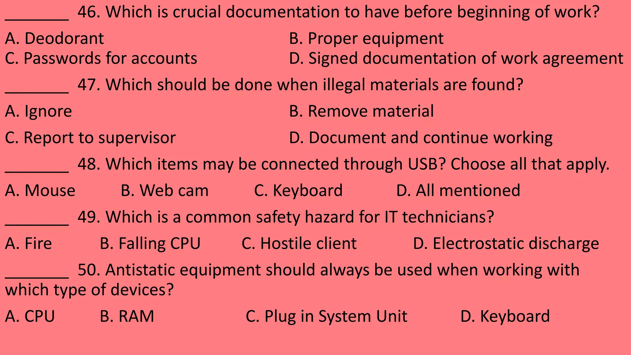 _______ 46. Which is crucial documentation to have before beginning of work?
A. Deodorant B. Proper equipment
C. Passwords for accounts D. Signed documentation of work agreement
_______ 47. Which should be done when illegal materials are found?
A. Ignore B. Remove material
C. Report to supervisor D. Document and continue working
_______ 48. Which items may be connected through USB? Choose all that apply.
A. Mouse B. Web cam C. Keyboard D. All mentioned
_______ 49. Which is a common safety hazard for IT technicians?
A. Fire B. Falling CPU C. Hostile client D. Electrostatic discharge
_______ 50. Antistatic equipment should always be used when working with
which type of devices?
A. CPU B. RAM C. Plug in System Unit D. Keyboard
 