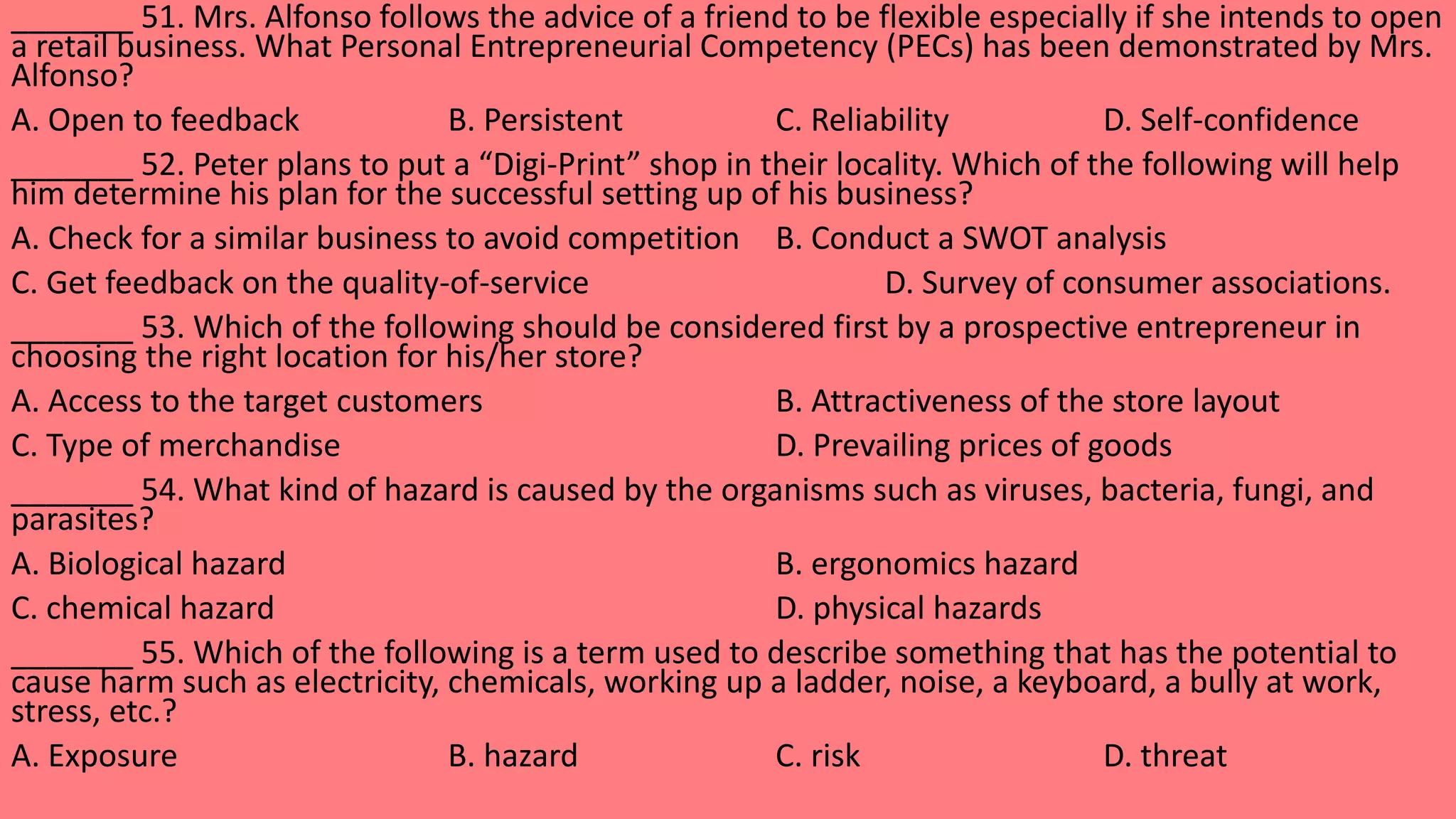_______ 51. Mrs. Alfonso follows the advice of a friend to be flexible especially if she intends to open
a retail business. What Personal Entrepreneurial Competency (PECs) has been demonstrated by Mrs.
Alfonso?
A. Open to feedback B. Persistent C. Reliability D. Self-confidence
_______ 52. Peter plans to put a “Digi-Print” shop in their locality. Which of the following will help
him determine his plan for the successful setting up of his business?
A. Check for a similar business to avoid competition B. Conduct a SWOT analysis
C. Get feedback on the quality-of-service D. Survey of consumer associations.
_______ 53. Which of the following should be considered first by a prospective entrepreneur in
choosing the right location for his/her store?
A. Access to the target customers B. Attractiveness of the store layout
C. Type of merchandise D. Prevailing prices of goods
_______ 54. What kind of hazard is caused by the organisms such as viruses, bacteria, fungi, and
parasites?
A. Biological hazard B. ergonomics hazard
C. chemical hazard D. physical hazards
_______ 55. Which of the following is a term used to describe something that has the potential to
cause harm such as electricity, chemicals, working up a ladder, noise, a keyboard, a bully at work,
stress, etc.?
A. Exposure B. hazard C. risk D. threat
 