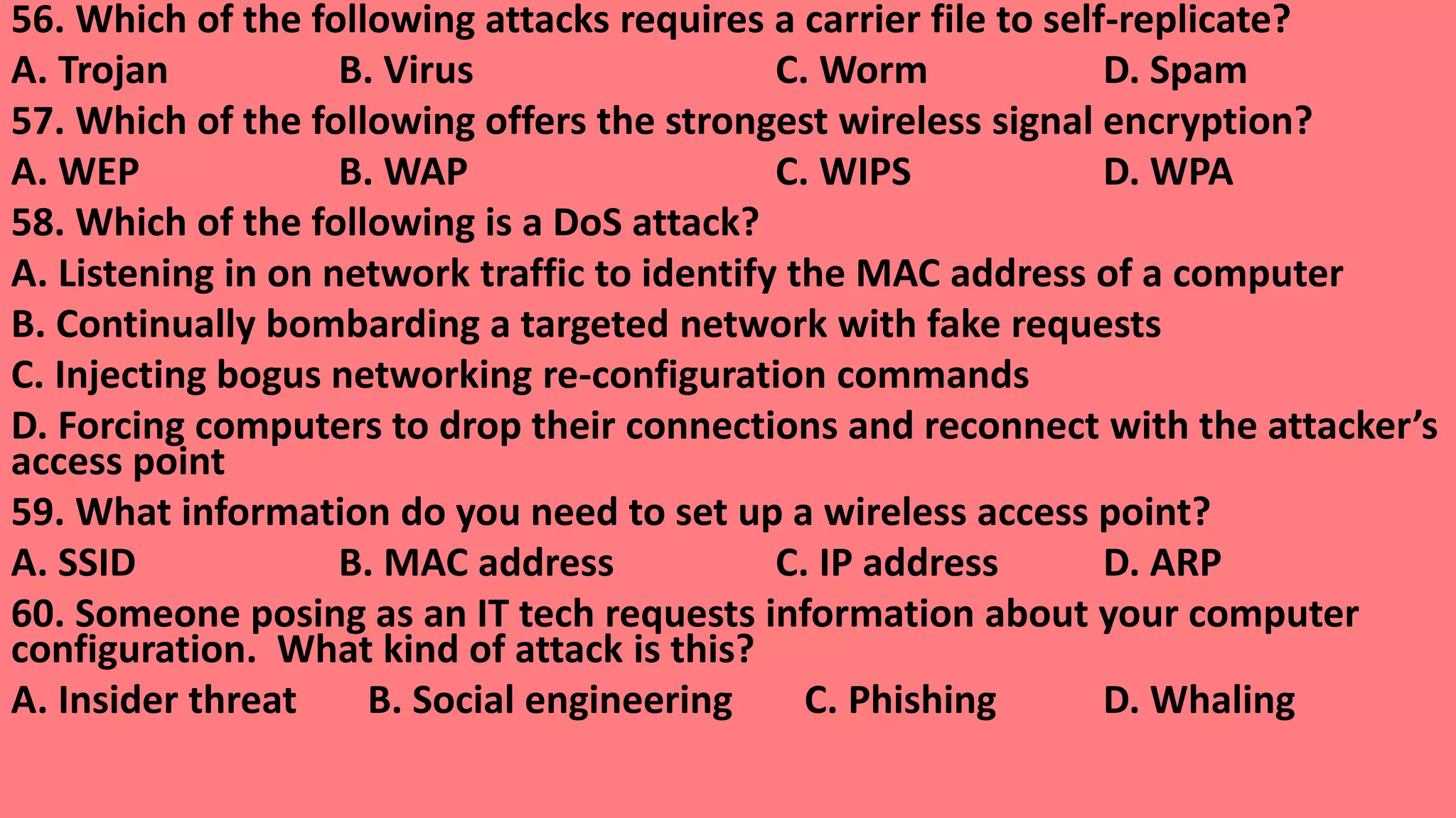 56. Which of the following attacks requires a carrier file to self-replicate?
A. Trojan B. Virus C. Worm D. Spam
57. Which of the following offers the strongest wireless signal encryption?
A. WEP B. WAP C. WIPS D. WPA
58. Which of the following is a DoS attack?
A. Listening in on network traffic to identify the MAC address of a computer
B. Continually bombarding a targeted network with fake requests
C. Injecting bogus networking re-configuration commands
D. Forcing computers to drop their connections and reconnect with the attacker’s
access point
59. What information do you need to set up a wireless access point?
A. SSID B. MAC address C. IP address D. ARP
60. Someone posing as an IT tech requests information about your computer
configuration. What kind of attack is this?
A. Insider threat B. Social engineering C. Phishing D. Whaling
 