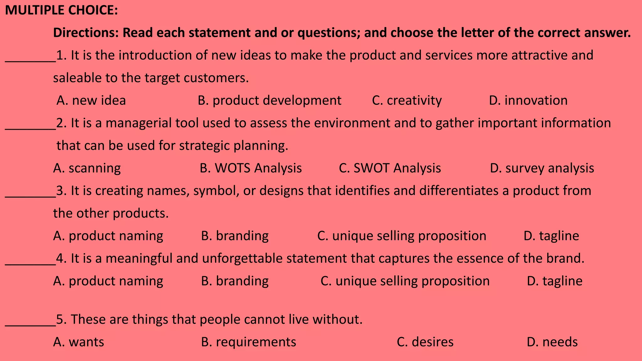 MULTIPLE CHOICE:
Directions: Read each statement and or questions; and choose the letter of the correct answer.
_______1. It is the introduction of new ideas to make the product and services more attractive and
saleable to the target customers.
A. new idea B. product development C. creativity D. innovation
_______2. It is a managerial tool used to assess the environment and to gather important information
that can be used for strategic planning.
A. scanning B. WOTS Analysis C. SWOT Analysis D. survey analysis
_______3. It is creating names, symbol, or designs that identifies and differentiates a product from
the other products.
A. product naming B. branding C. unique selling proposition D. tagline
_______4. It is a meaningful and unforgettable statement that captures the essence of the brand.
A. product naming B. branding C. unique selling proposition D. tagline
_______5. These are things that people cannot live without.
A. wants B. requirements C. desires D. needs
 