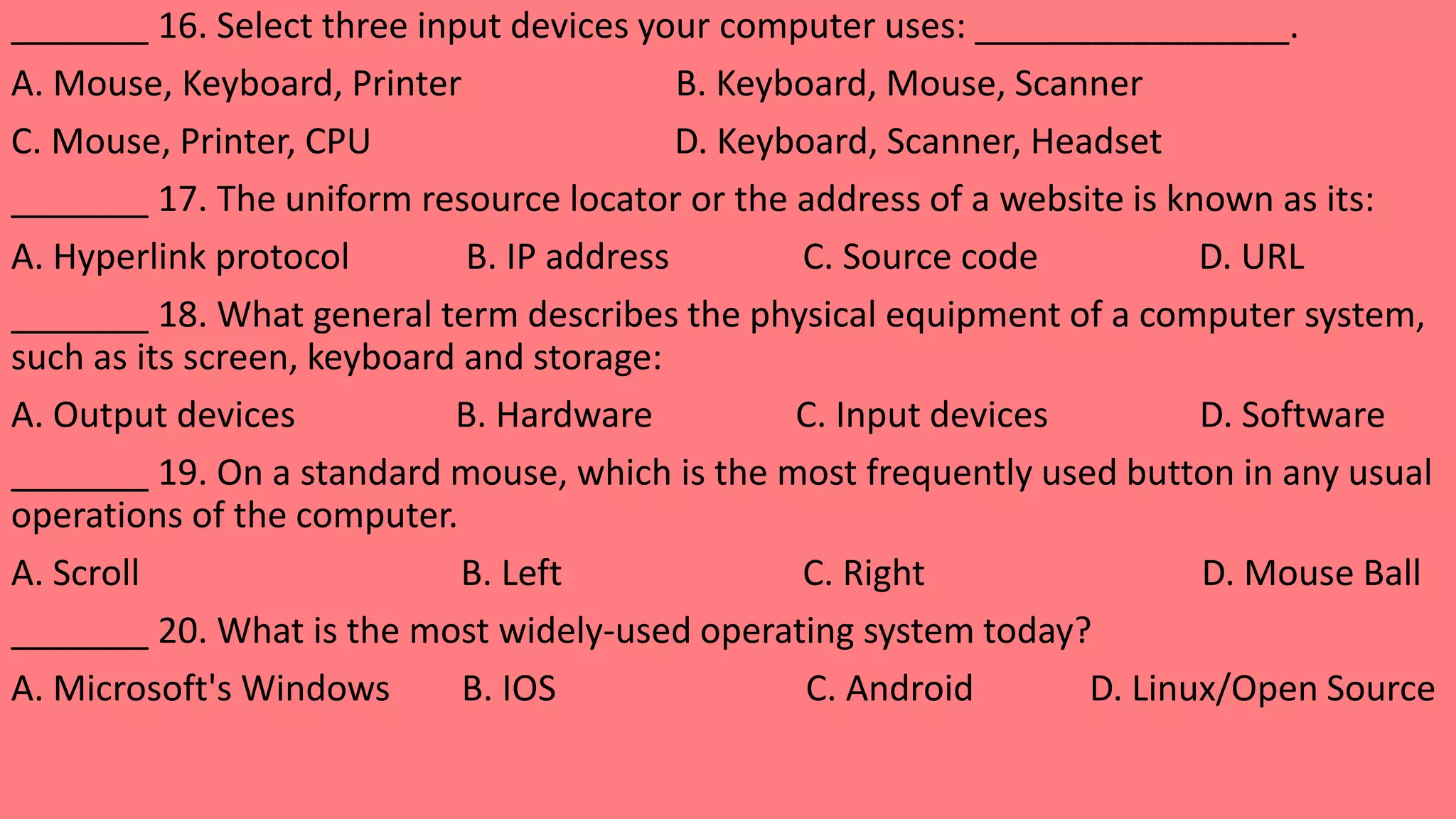 _______ 16. Select three input devices your computer uses: ________________.
A. Mouse, Keyboard, Printer B. Keyboard, Mouse, Scanner
C. Mouse, Printer, CPU D. Keyboard, Scanner, Headset
_______ 17. The uniform resource locator or the address of a website is known as its:
A. Hyperlink protocol B. IP address C. Source code D. URL
_______ 18. What general term describes the physical equipment of a computer system,
such as its screen, keyboard and storage:
A. Output devices B. Hardware C. Input devices D. Software
_______ 19. On a standard mouse, which is the most frequently used button in any usual
operations of the computer.
A. Scroll B. Left C. Right D. Mouse Ball
_______ 20. What is the most widely-used operating system today?
A. Microsoft's Windows B. IOS C. Android D. Linux/Open Source
 