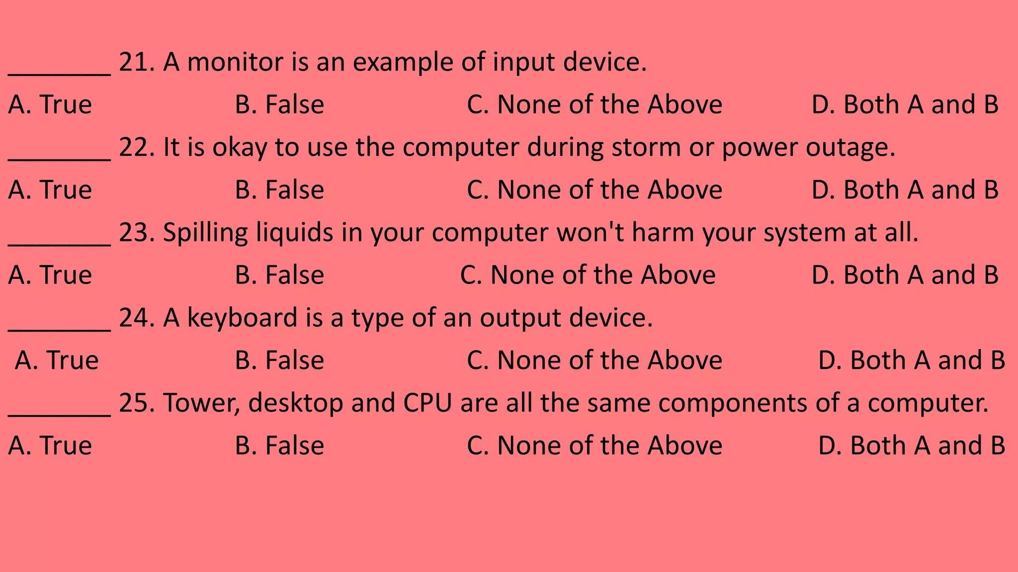 _______ 21. A monitor is an example of input device.
A. True B. False C. None of the Above D. Both A and B
_______ 22. It is okay to use the computer during storm or power outage.
A. True B. False C. None of the Above D. Both A and B
_______ 23. Spilling liquids in your computer won't harm your system at all.
A. True B. False C. None of the Above D. Both A and B
_______ 24. A keyboard is a type of an output device.
A. True B. False C. None of the Above D. Both A and B
_______ 25. Tower, desktop and CPU are all the same components of a computer.
A. True B. False C. None of the Above D. Both A and B
 