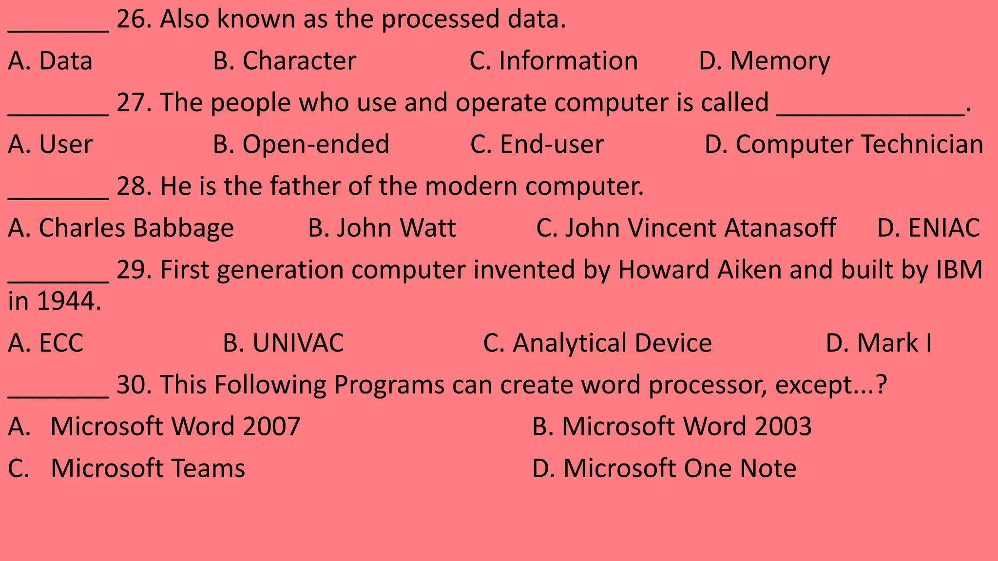 _______ 26. Also known as the processed data.
A. Data B. Character C. Information D. Memory
_______ 27. The people who use and operate computer is called _____________.
A. User B. Open-ended C. End-user D. Computer Technician
_______ 28. He is the father of the modern computer.
A. Charles Babbage B. John Watt C. John Vincent Atanasoff D. ENIAC
_______ 29. First generation computer invented by Howard Aiken and built by IBM
in 1944.
A. ECC B. UNIVAC C. Analytical Device D. Mark I
_______ 30. This Following Programs can create word processor, except...?
A. Microsoft Word 2007 B. Microsoft Word 2003
C. Microsoft Teams D. Microsoft One Note
 