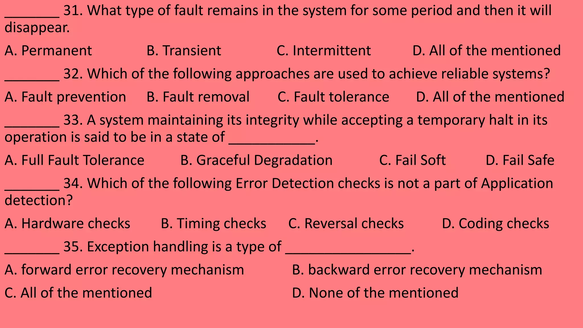 _______ 31. What type of fault remains in the system for some period and then it will
disappear.
A. Permanent B. Transient C. Intermittent D. All of the mentioned
_______ 32. Which of the following approaches are used to achieve reliable systems?
A. Fault prevention B. Fault removal C. Fault tolerance D. All of the mentioned
_______ 33. A system maintaining its integrity while accepting a temporary halt in its
operation is said to be in a state of ___________.
A. Full Fault Tolerance B. Graceful Degradation C. Fail Soft D. Fail Safe
_______ 34. Which of the following Error Detection checks is not a part of Application
detection?
A. Hardware checks B. Timing checks C. Reversal checks D. Coding checks
_______ 35. Exception handling is a type of ________________.
A. forward error recovery mechanism B. backward error recovery mechanism
C. All of the mentioned D. None of the mentioned
 