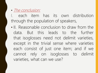 • The conclusion:
I. each item has its own distribution
through the population of speakers,
• II. Reasonable conclusion to draw from the
data. But this leads to the further
that isoglosses need not delimit varieties,
except in the trivial sense where varieties
each consist of just one item; and if we
cannot rely on isoglosses to delimit
varieties, what can we use?
 